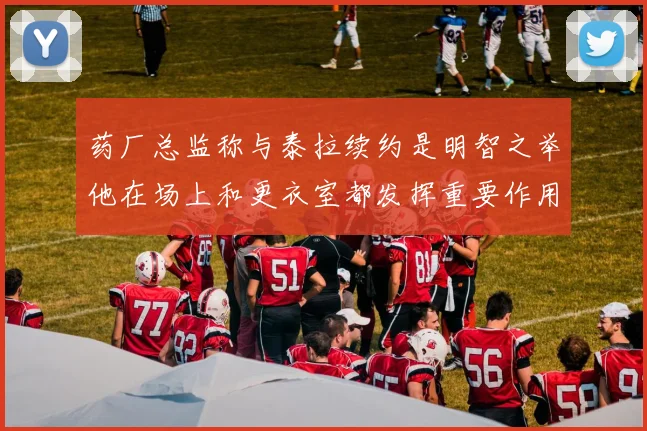 药厂总监称与泰拉续约是明智之举他在场上和更衣室都发挥重要作用