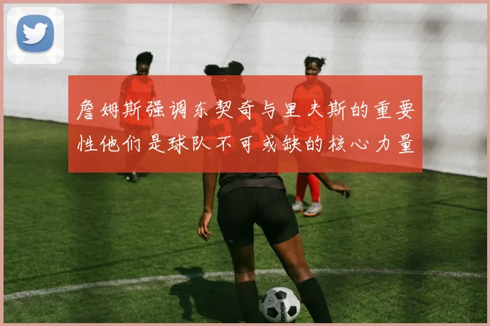 詹姆斯强调东契奇与里夫斯的重要性他们是球队不可或缺的核心力量
