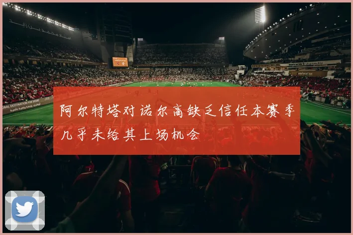 阿尔特塔对诺尔高缺乏信任本赛季几乎未给其上场机会