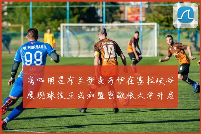 高四明星布兰登麦考伊在塞拉峡谷展现球技正式加盟密歇根大学开启新篇章
