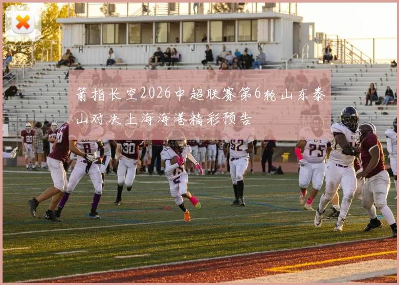 箭指长空2026中超联赛第6轮山东泰山对决上海海港精彩预告