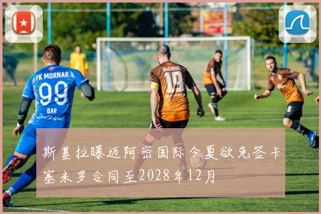斯基拉曝迈阿密国际今夏欲免签卡塞米罗合同至2028年12月