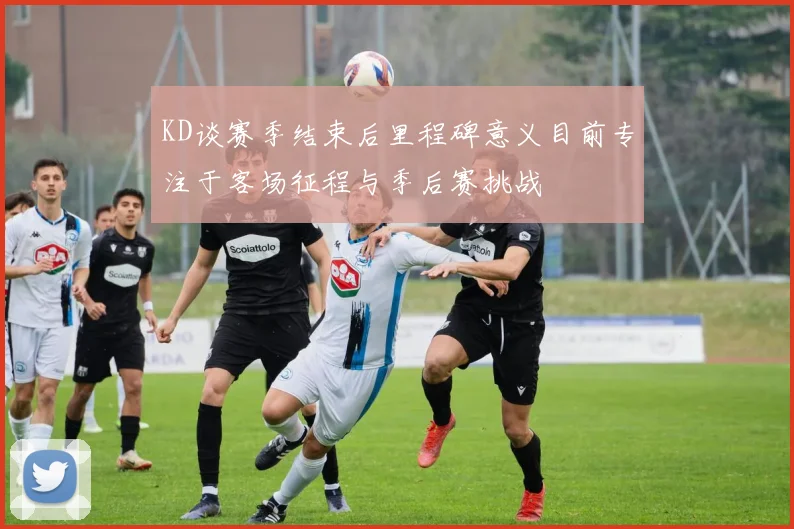 KD谈赛季结束后里程碑意义目前专注于客场征程与季后赛挑战