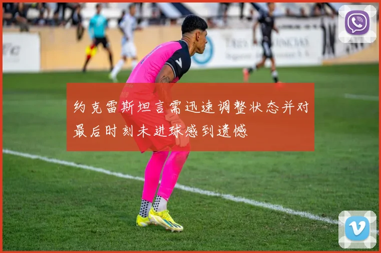 约克雷斯坦言需迅速调整状态并对最后时刻未进球感到遗憾