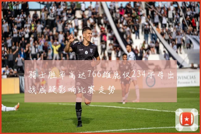 骑士胜率高达766雄鹿仅234字母出战成疑影响比赛走势