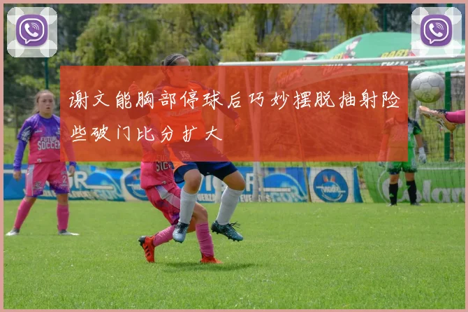 谢文能胸部停球后巧妙摆脱抽射险些破门比分扩大