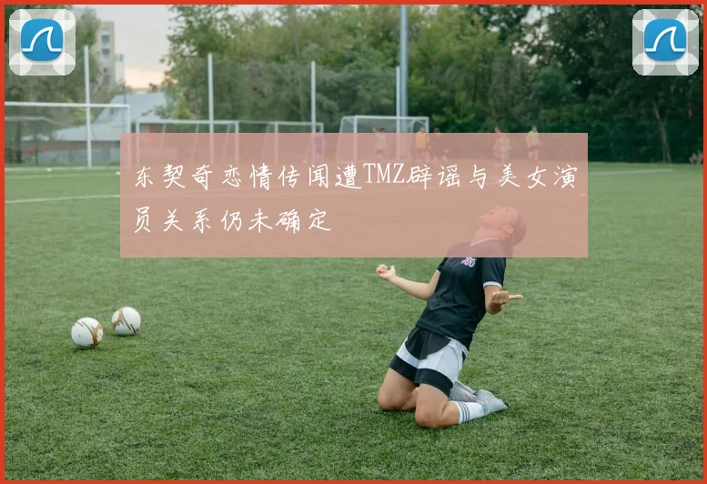 东契奇恋情传闻遭TMZ辟谣与美女演员关系仍未确定