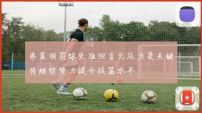 弗莱明罚球失准坦言无压力是关键将继续努力提升投篮水平