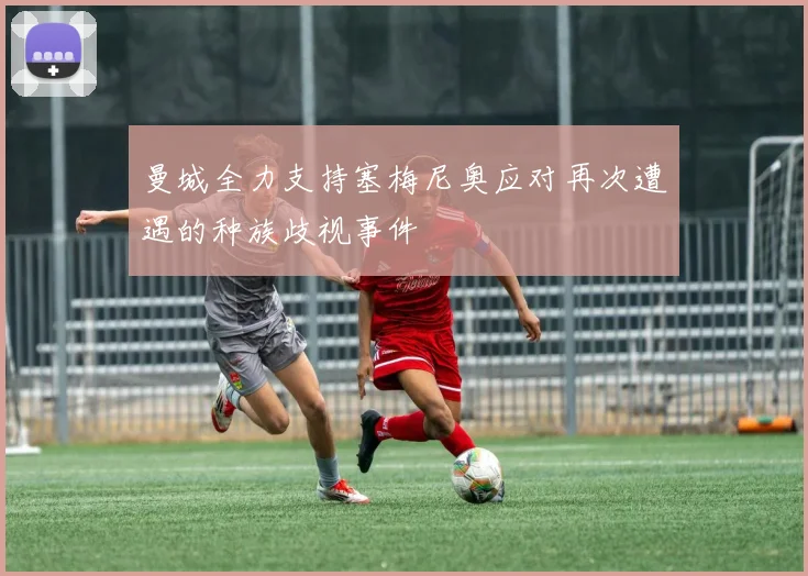 曼城全力支持塞梅尼奥应对再次遭遇的种族歧视事件
