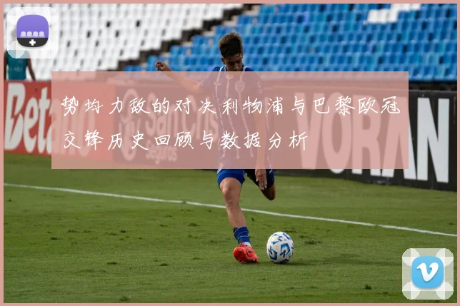 势均力敌的对决利物浦与巴黎欧冠交锋历史回顾与数据分析