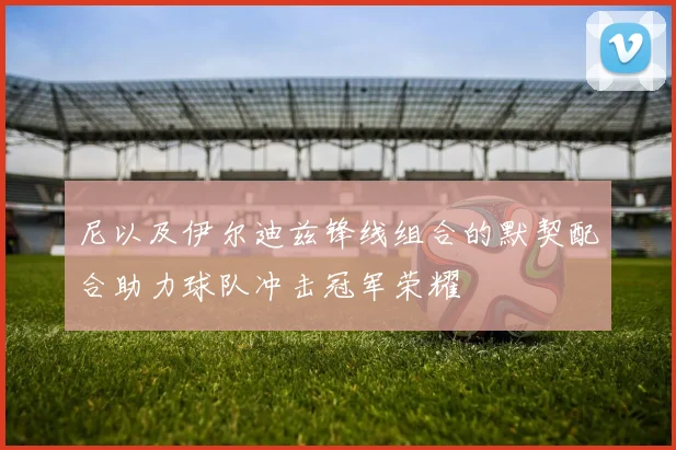 尼以及伊尔迪兹锋线组合的默契配合助力球队冲击冠军荣耀