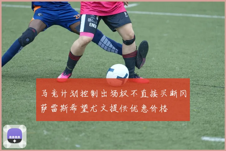 马竞计划控制出场权不直接买断冈萨雷斯希望尤文提供优惠价格
