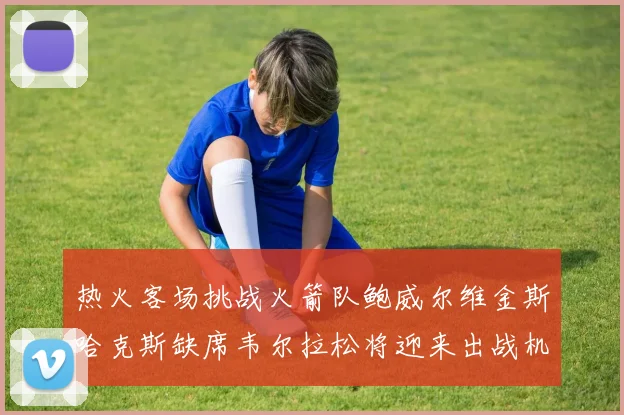 热火客场挑战火箭队鲍威尔维金斯哈克斯缺席韦尔拉松将迎来出战机会