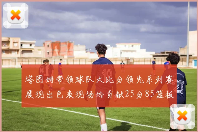 塔图姆带领球队大比分领先系列赛展现出色表现场均贡献25分85篮板55助攻