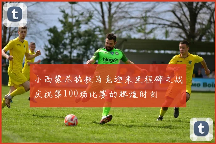 小西蒙尼执教马竞迎来里程碑之战庆祝第100场比赛的辉煌时刻