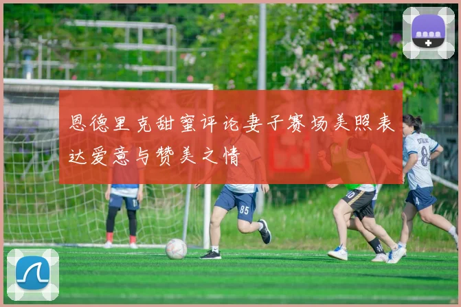 恩德里克甜蜜评论妻子赛场美照表达爱意与赞美之情